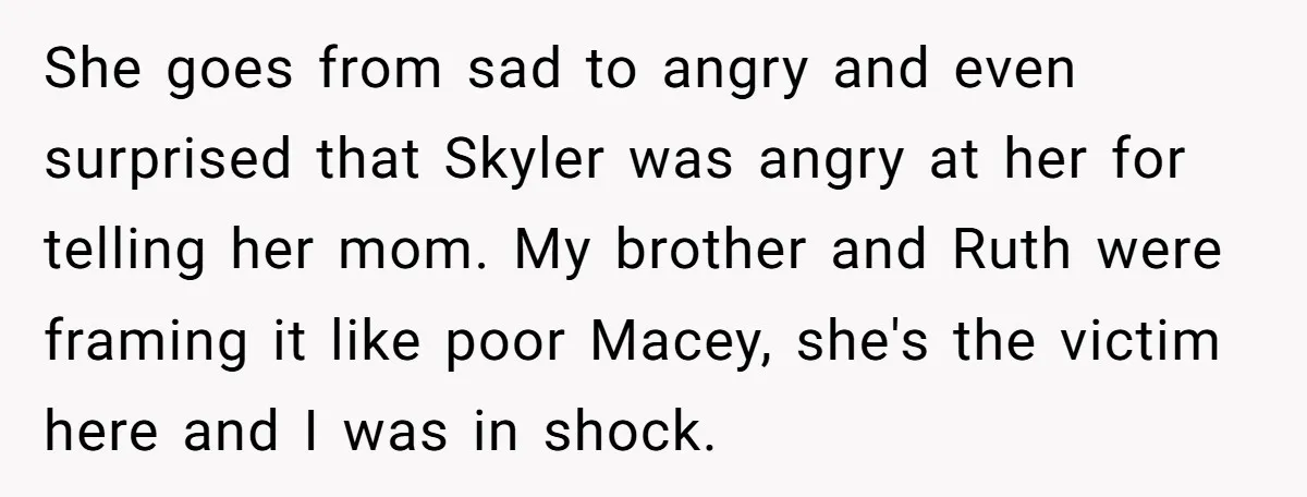 She goes from sad to angry and even surprised that Skyler was angry at her for telling her mom. My brother and Ruth were framing it like poor Macey, she's...