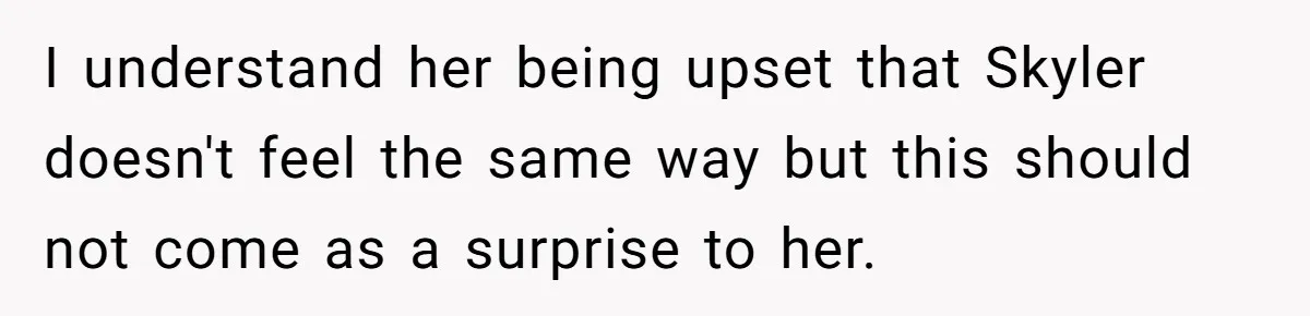 I understand her being upset that Skyler doesn't feel the same way but this should not come as a surprise to her.