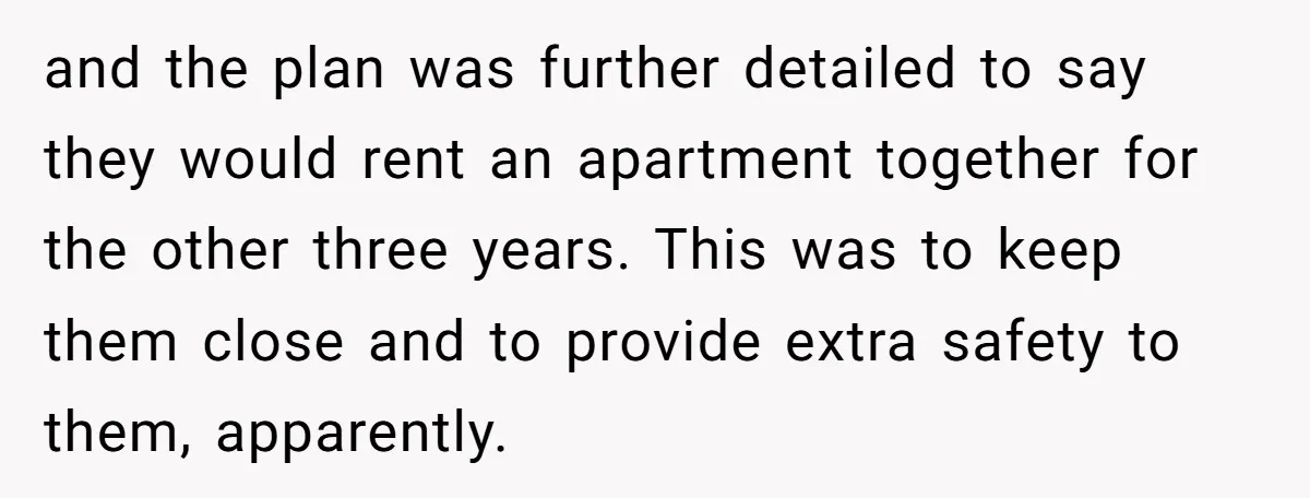 and the plan was further detailed to say they would rent an apartment together for the other three years. This was to keep them close and to provide extra safety...