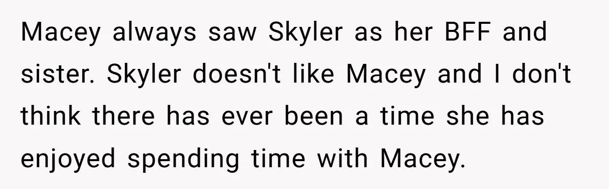 Macey always saw Skyler as her BFF and sister. Skyler doesn't like Macey and I don't think there has ever been a time she has enjoyed spending time with Macey.
