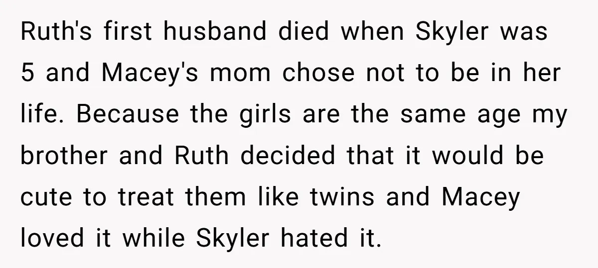 Ruth's first husband died when Skyler was 5 and Macey's mom chose not to be in her life. Because the girls are the same age my brother and Ruth decided...