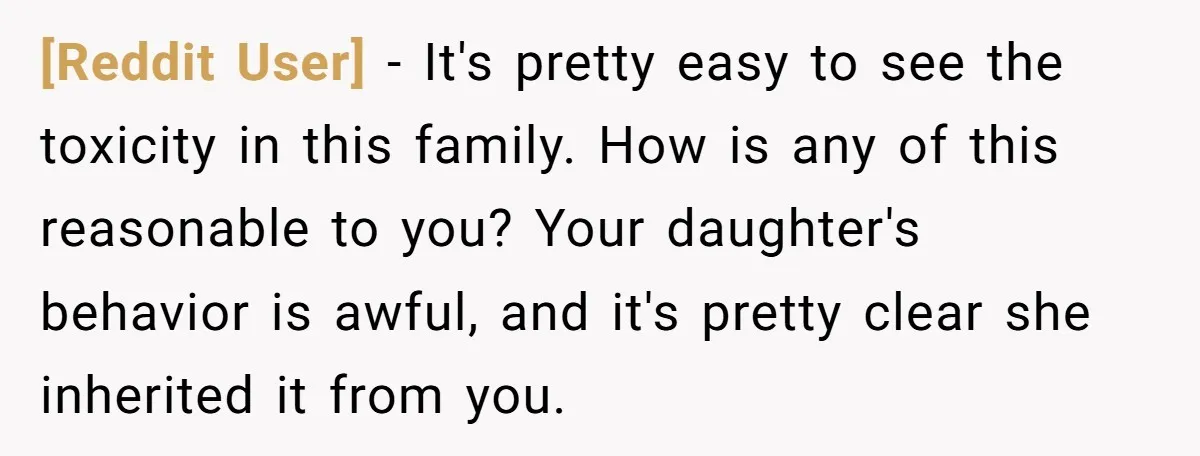 [Reddit User] - It's pretty easy to see the toxicity in this family. How is any of this reasonable to you? Your daughter's behavior is awful, and it's pretty clear...