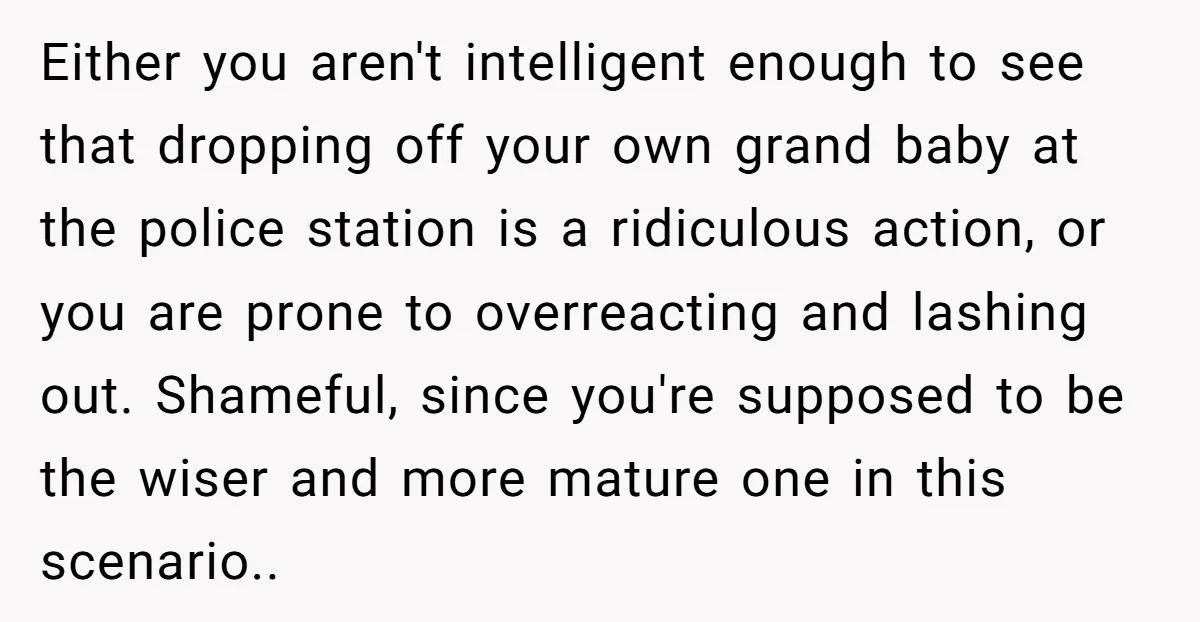 Either you aren't intelligent enough to see that dropping off your own grand baby at the police station is a ridiculous action, or you are prone to overreacting and lashing...