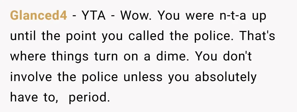 Glanced4 - YTA - Wow. You were n-t-a up until the point you called the police. That's where things turn on a dime. You don't involve the police unless you...