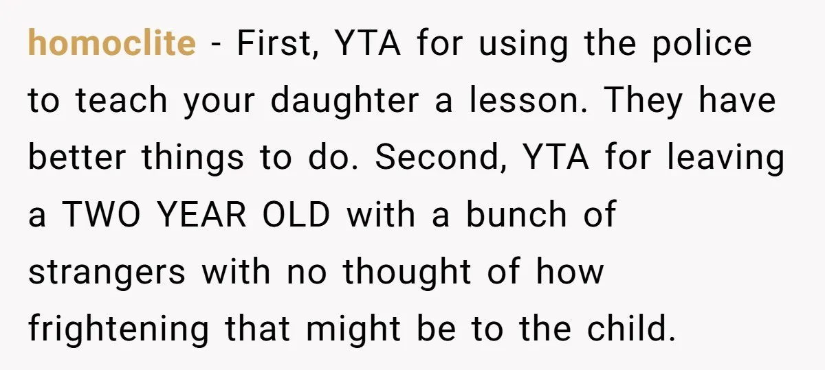 homoclite - First, YTA for using the police to teach your daughter a lesson. They have better things to do. Second, YTA for leaving a TWO YEAR OLD with a...