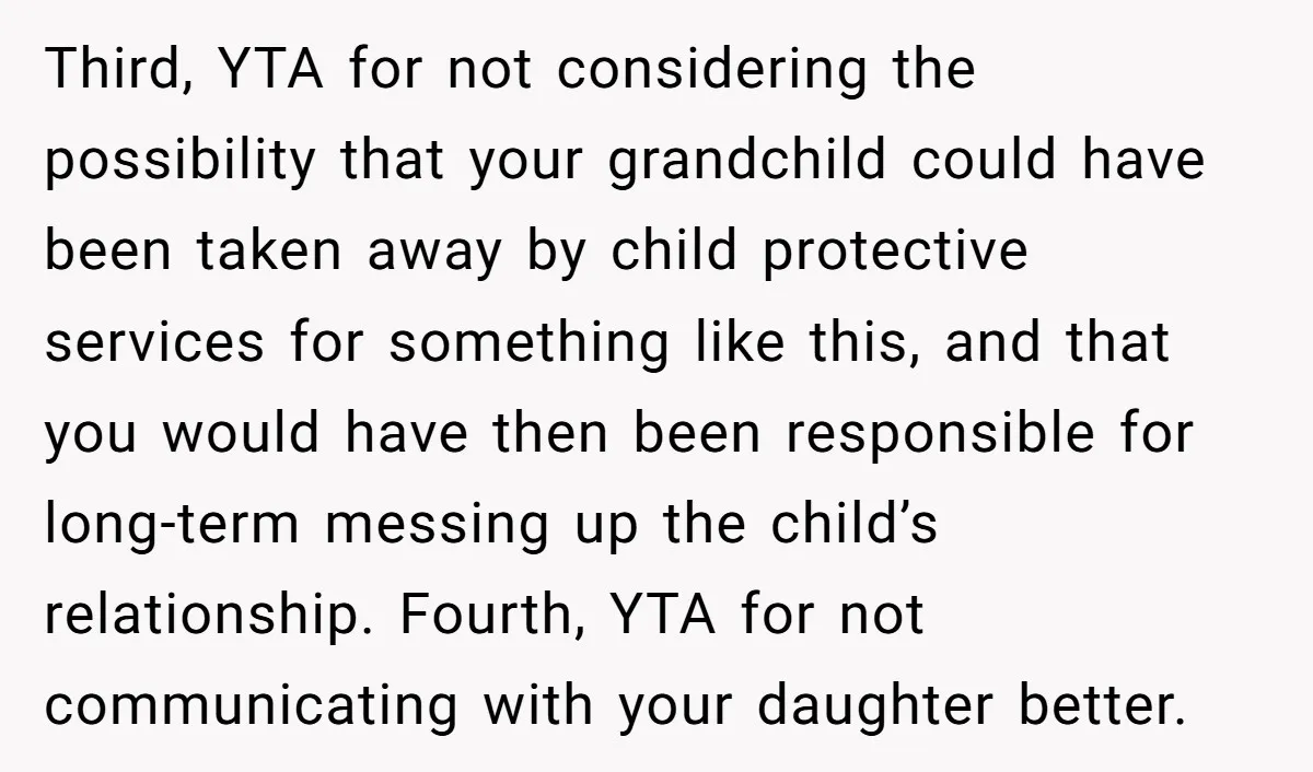 Third, YTA for not considering the possibility that your grandchild could have been taken away by child protective services for something like this, and that you would have then been...