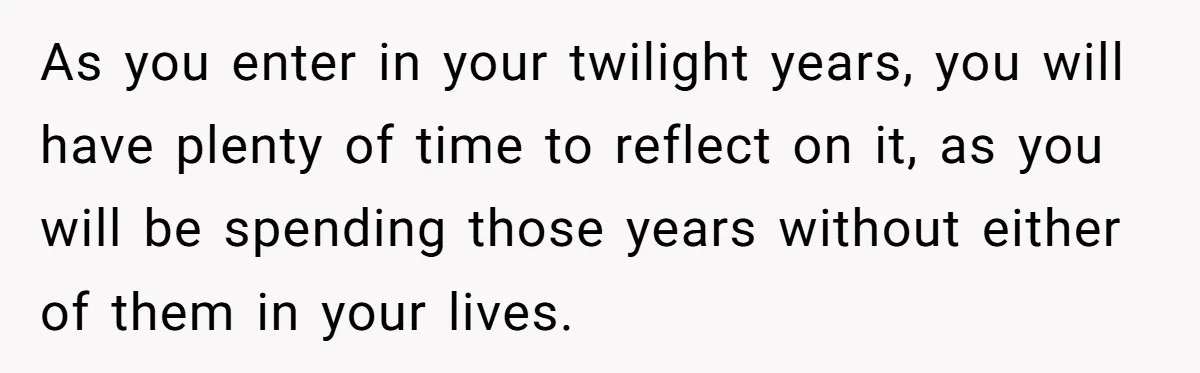 As you enter in your twilight years, you will have plenty of time to reflect on it, as you will be spending those years without either of them in your...