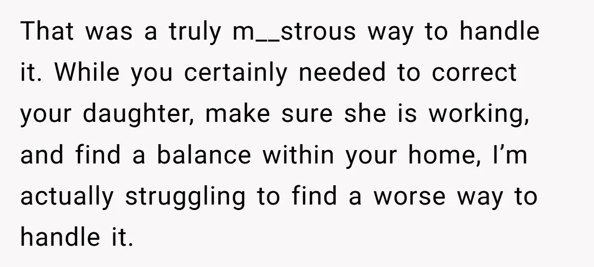 That was a truly m__strous way to handle it. While you certainly needed to correct your daughter, make sure she is working, and find a balance within your home, I’m...