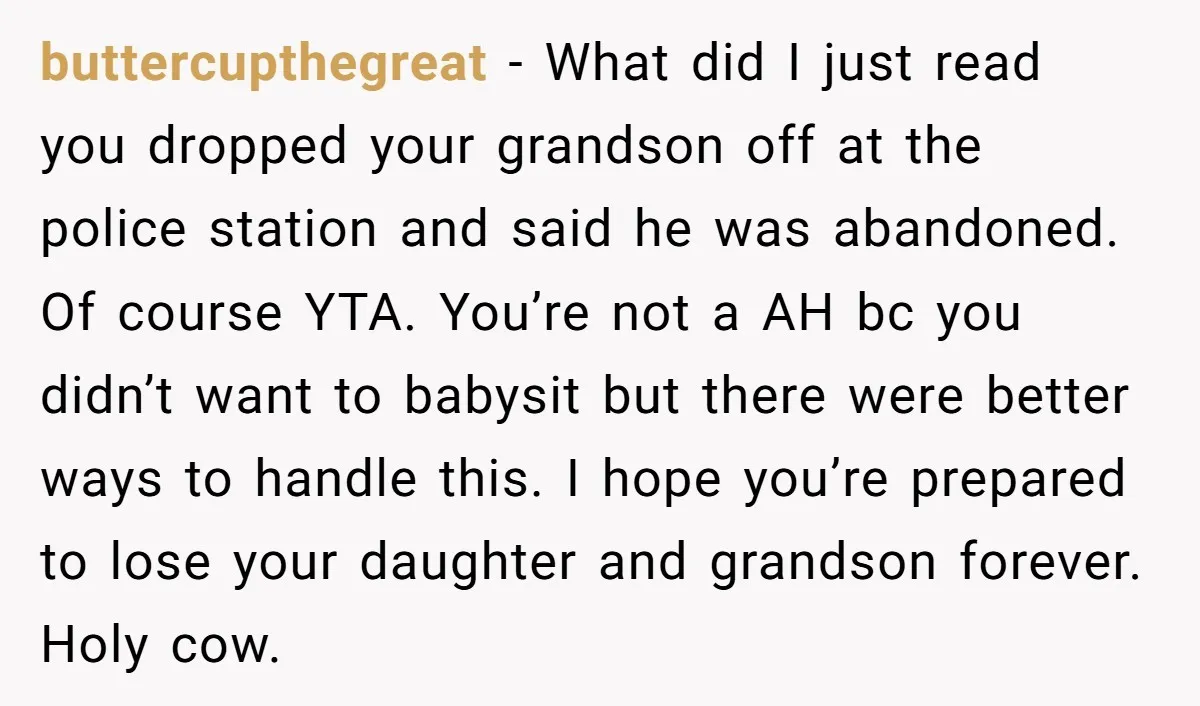 buttercupthegreat - What did I just read you dropped your grandson off at the police station and said he was abandoned. Of course YTA. You’re not a AH bc you...