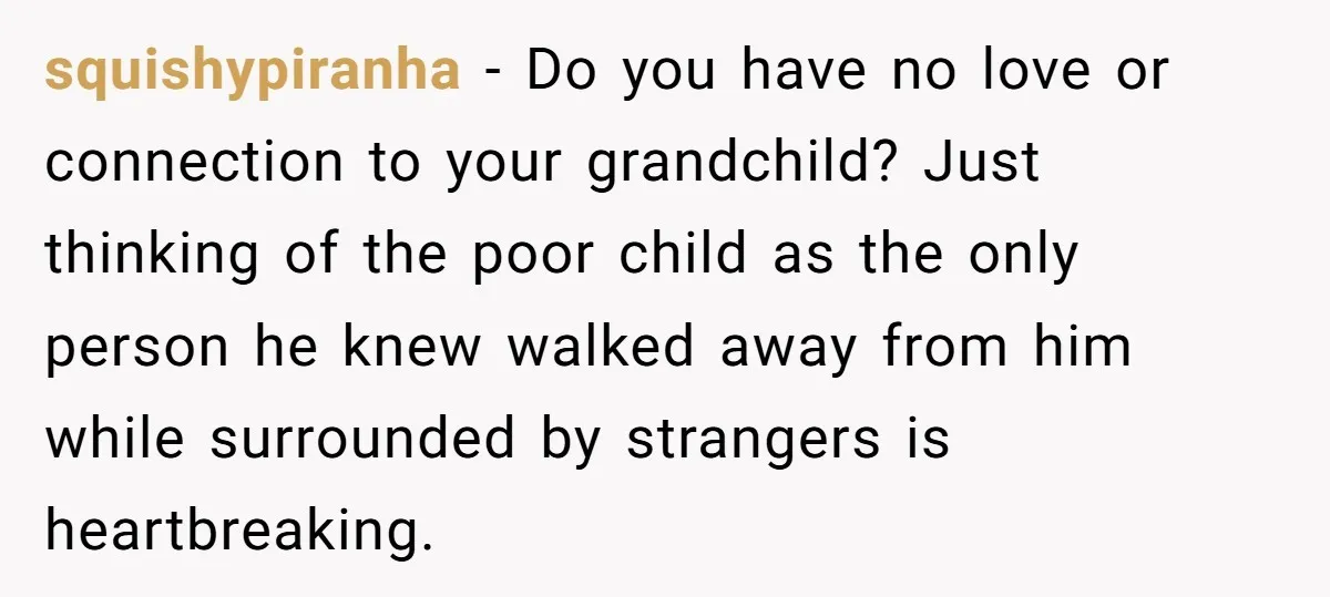 squishypiranha - Do you have no love or connection to your grandchild? Just thinking of the poor child as the only person he knew walked away from him while surrounded...