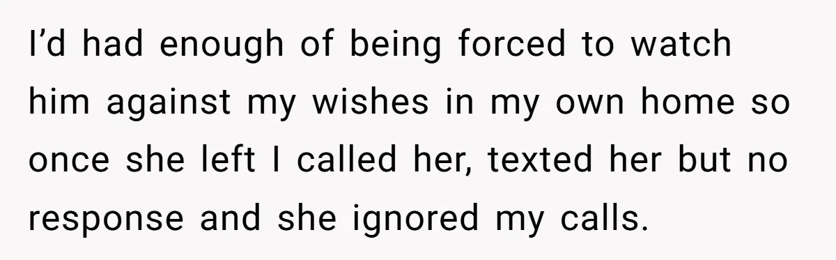 I’d had enough of being forced to watch him against my wishes in my own home so once she left I called her, texted her but no response and she...