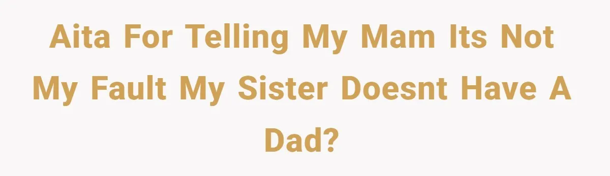 AITA for telling my mam its not my fault my sister doesnt have a dad?
