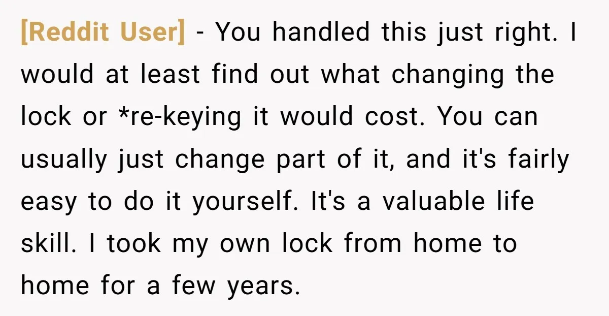 [Reddit User] - You handled this just right. I would at least find out what changing the lock or *re-keying it would cost. You can usually just change part of...