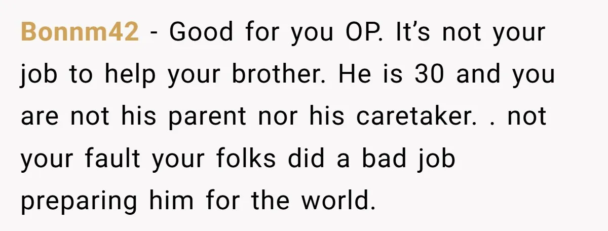 Bonnm42 - Good for you OP. It’s not your job to help your brother. He is 30 and you are not his parent nor his caretaker. . not your fault...