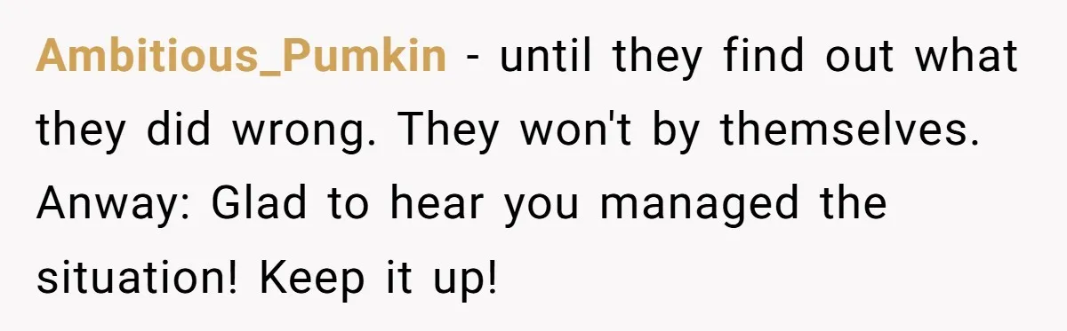 Ambitious_Pumkin - until they find out what they did wrong. They won't by themselves. Anway: Glad to hear you managed the situation! Keep it up!