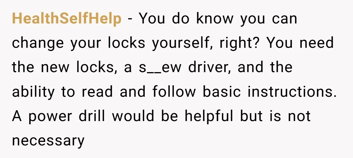 HealthSelfHelp - You do know you can change your locks yourself, right? You need the new locks, a s__ew driver, and the ability to read and follow basic instructions. A...