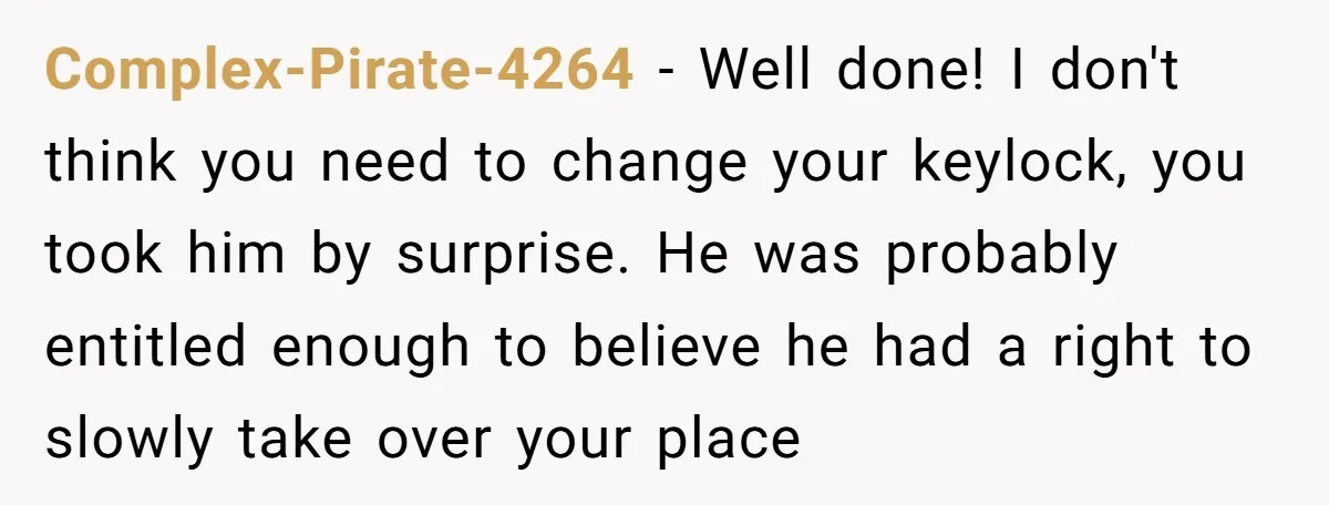 Complex-Pirate-4264 - Well done! I don't think you need to change your keylock, you took him by surprise. He was probably entitled enough to believe he had a right to...