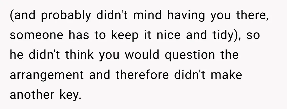 (and probably didn't mind having you there, someone has to keep it nice and tidy), so he didn't think you would question the arrangement and therefore didn't make another key.