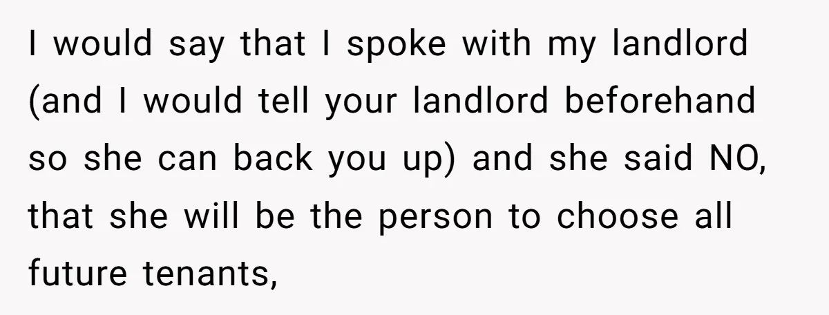 I would say that I spoke with my landlord (and I would tell your landlord beforehand so she can back you up) and she said NO, that she will be...