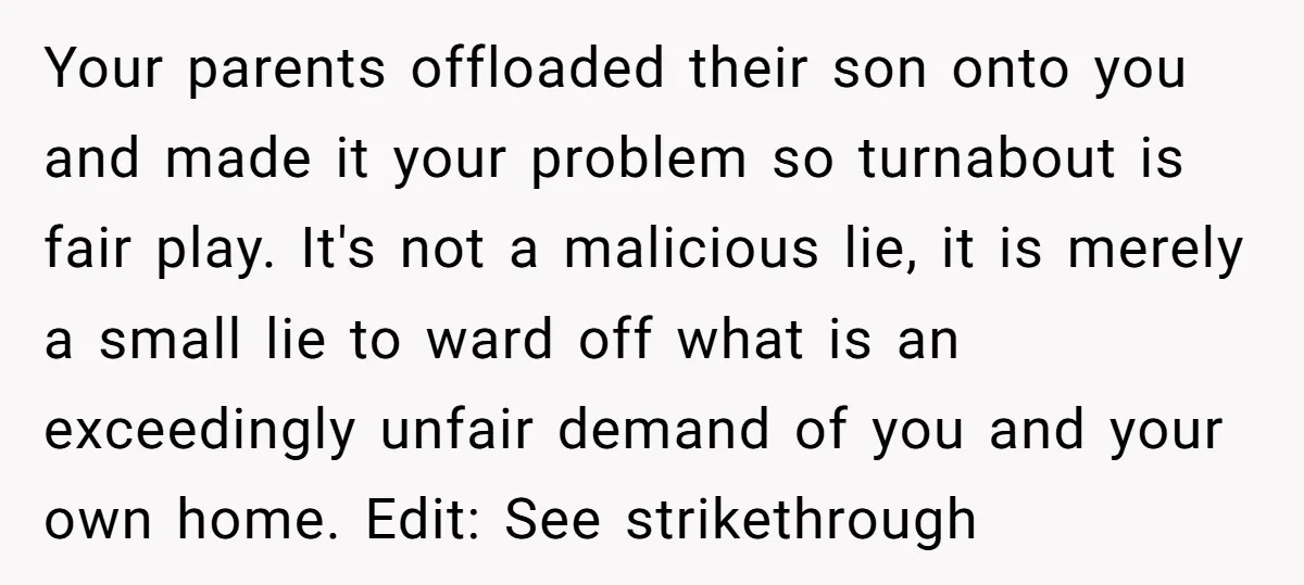 Your parents offloaded their son onto you and made it your problem so turnabout is fair play. It's not a malicious lie, it is merely a small lie to ward...