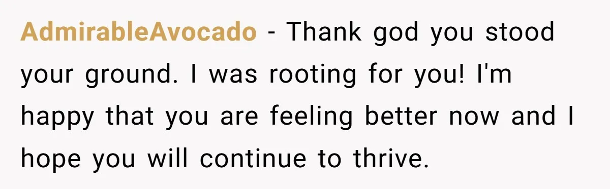 AdmirableAvocado - Thank god you stood your ground. I was rooting for you! I'm happy that you are feeling better now and I hope you will continue to thrive.