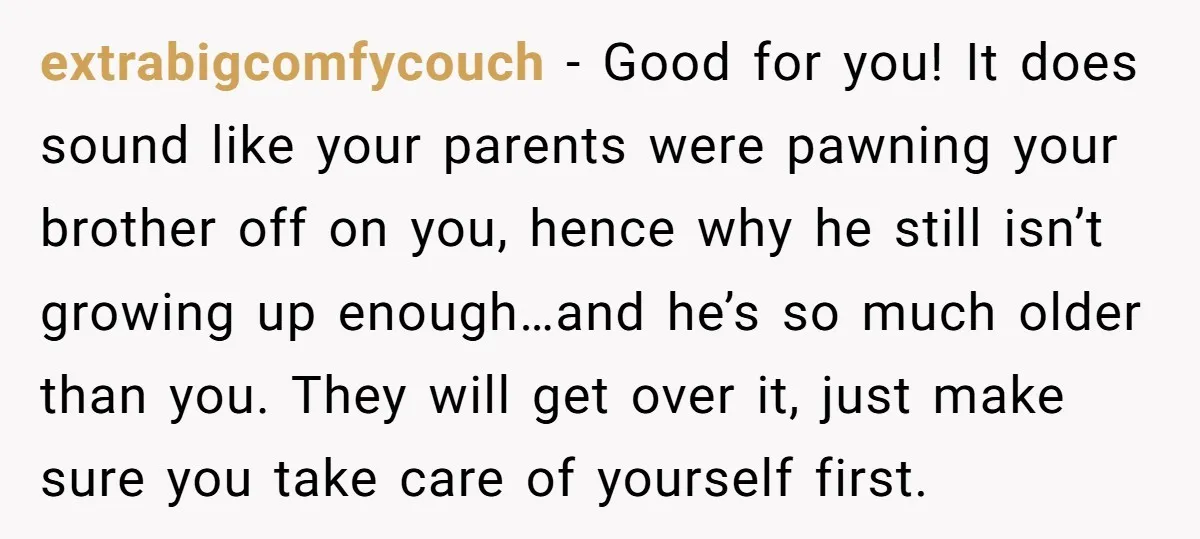 extrabigcomfycouch - Good for you! It does sound like your parents were pawning your brother off on you, hence why he still isn’t growing up enough…and he’s so much older...