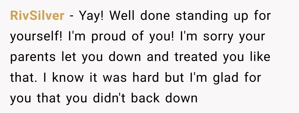 RivSilver - Yay! Well done standing up for yourself! I'm proud of you! I'm sorry your parents let you down and treated you like that. I know it was hard...