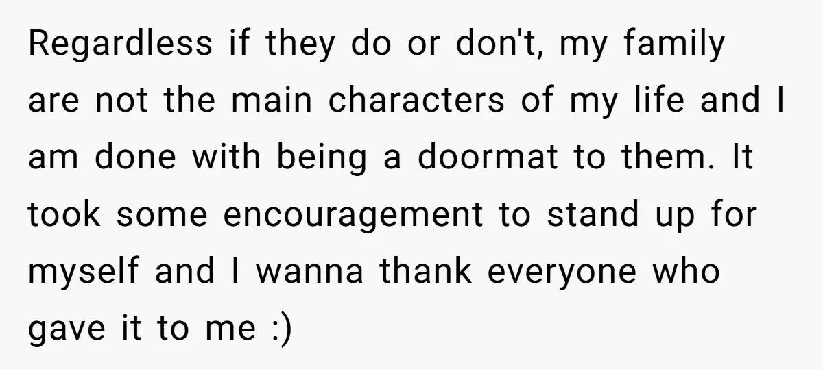 Regardless if they do or don't, my family are not the main characters of my life and I am done with being a doormat to them. It took some encouragement...