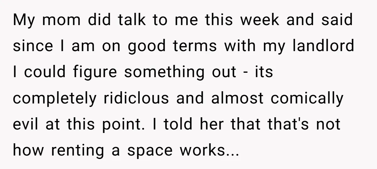 My mom did talk to me this week and said since I am on good terms with my landlord I could figure something out - its completely ridiclous and almost...
