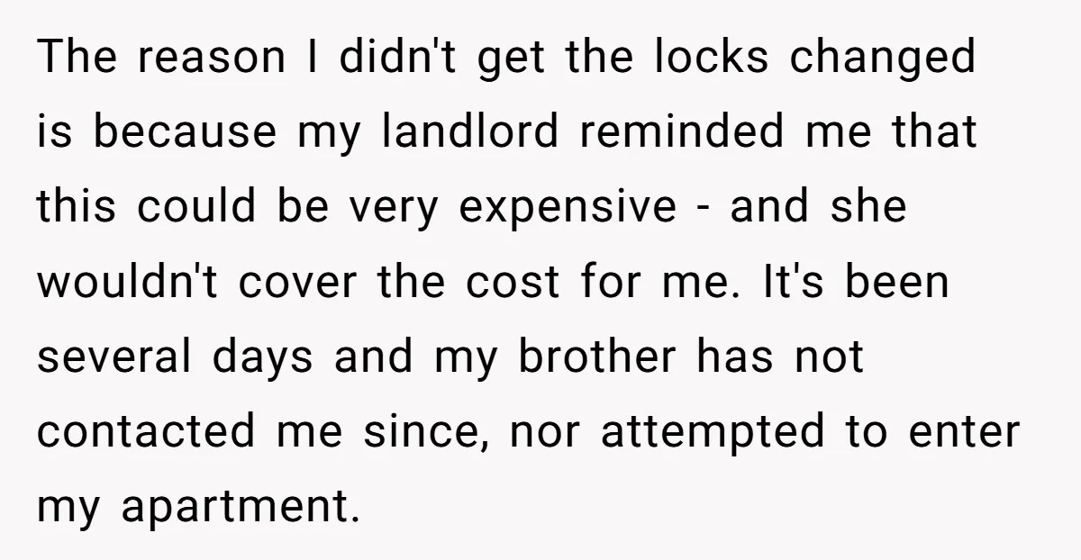 The reason I didn't get the locks changed is because my landlord reminded me that this could be very expensive - and she wouldn't cover the cost for me. It's...