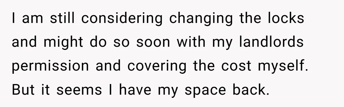 I am still considering changing the locks and might do so soon with my landlords permission and covering the cost myself. But it seems I have my space back.