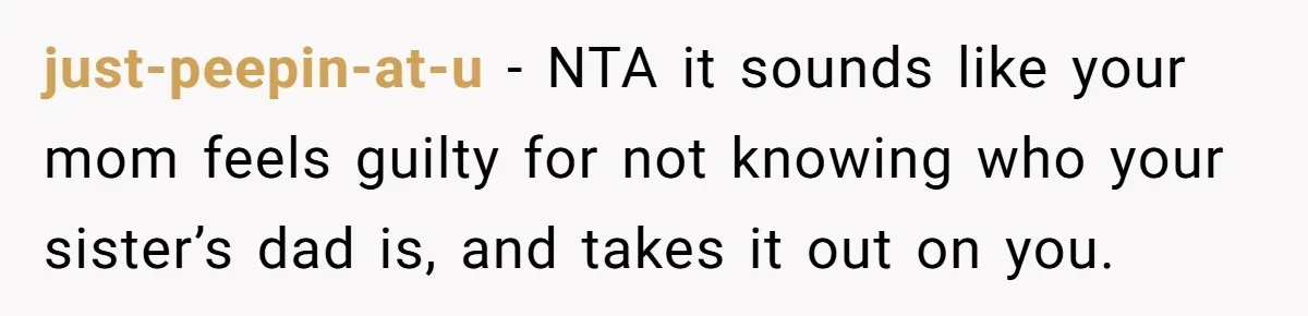 just-peepin-at-u − NTA it sounds like your mom feels guilty for not knowing who your sister’s dad is, and takes it out on you.