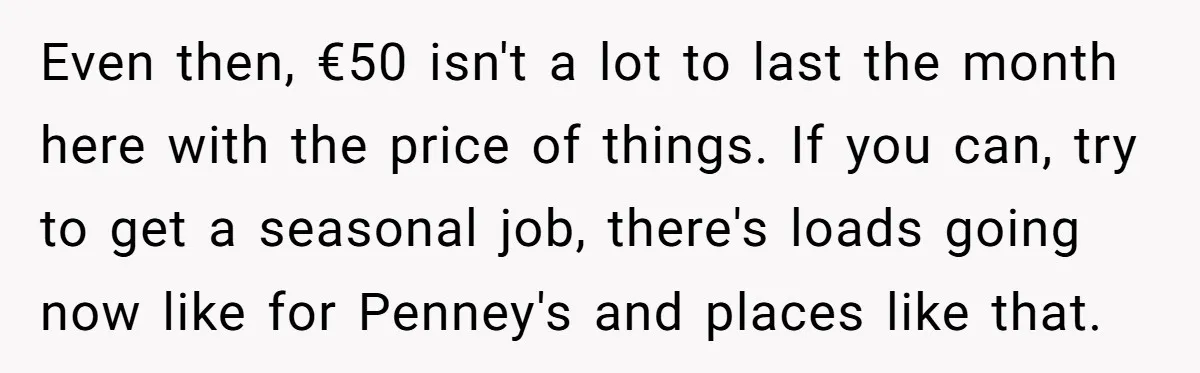 Even then, €50 isn't a lot to last the month here with the price of things. If you can, try to get a seasonal job, there's loads going now like...