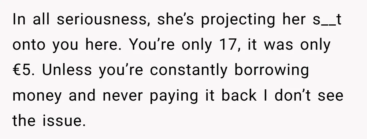 In all seriousness, she’s projecting her s__t onto you here. You’re only 17, it was only €5. Unless you’re constantly borrowing money and never paying it back I don’t see...
