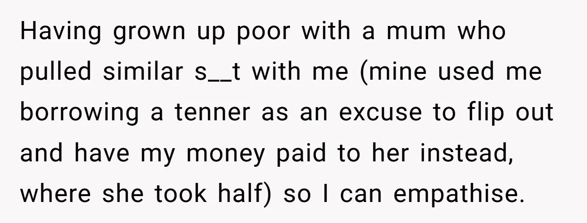 Having grown up poor with a mum who pulled similar s__t with me (mine used me borrowing a tenner as an excuse to flip out and have my money paid...