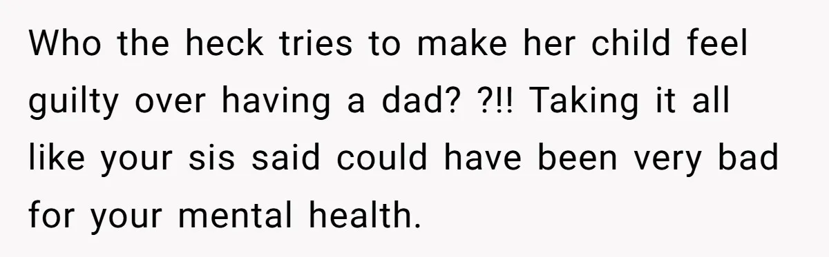 Who the heck tries to make her child feel guilty over having a dad? ?!! Taking it all like your sis said could have been very bad for your mental...
