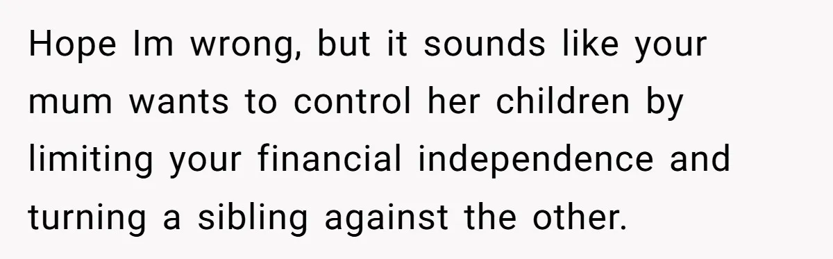 Hope Im wrong, but it sounds like your mum wants to control her children by limiting your financial independence and turning a sibling against the other.