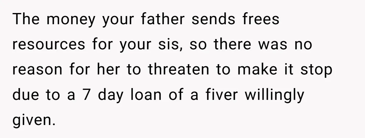 The money your father sends frees resources for your sis, so there was no reason for her to threaten to make it stop due to a 7 day loan of...