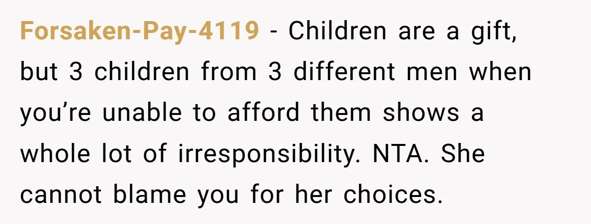 Forsaken-Pay-4119 − Children are a gift, but 3 children from 3 different men when you’re unable to afford them shows a whole lot of irresponsibility. NTA. She cannot blame you...