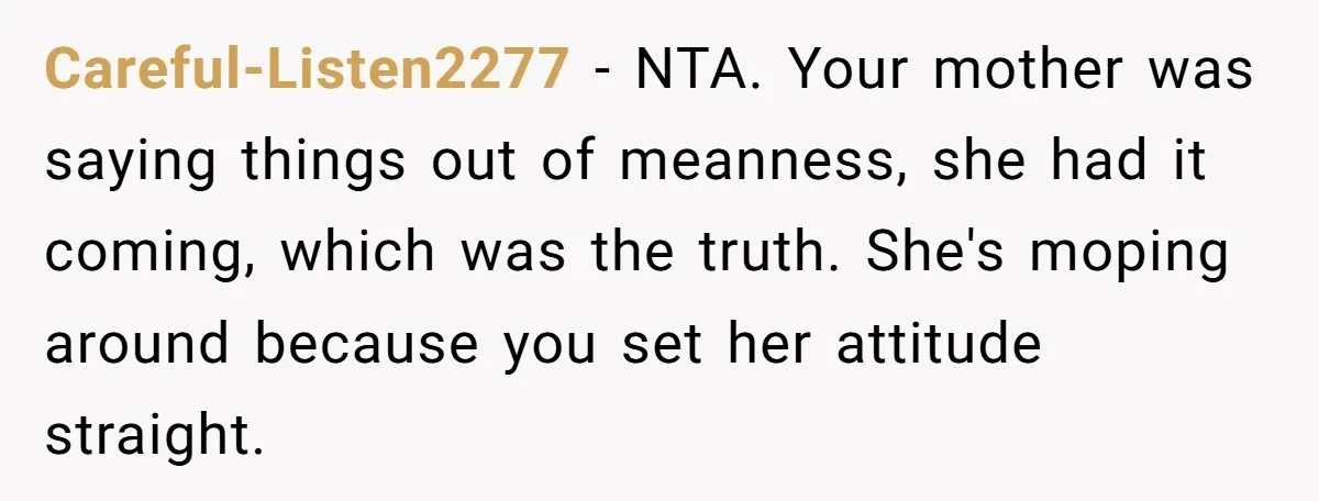 Careful-Listen2277 − NTA. Your mother was saying things out of meanness, she had it coming, which was the truth. She's moping around because you set her attitude straight.