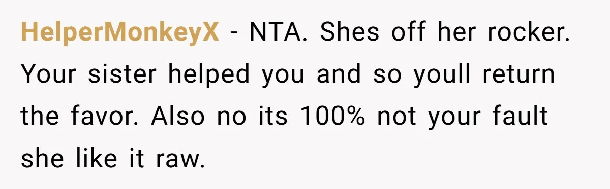 HelperMonkeyX − NTA. Shes off her rocker. Your sister helped you and so youll return the favor. Also no its 100% not your fault she like it raw.