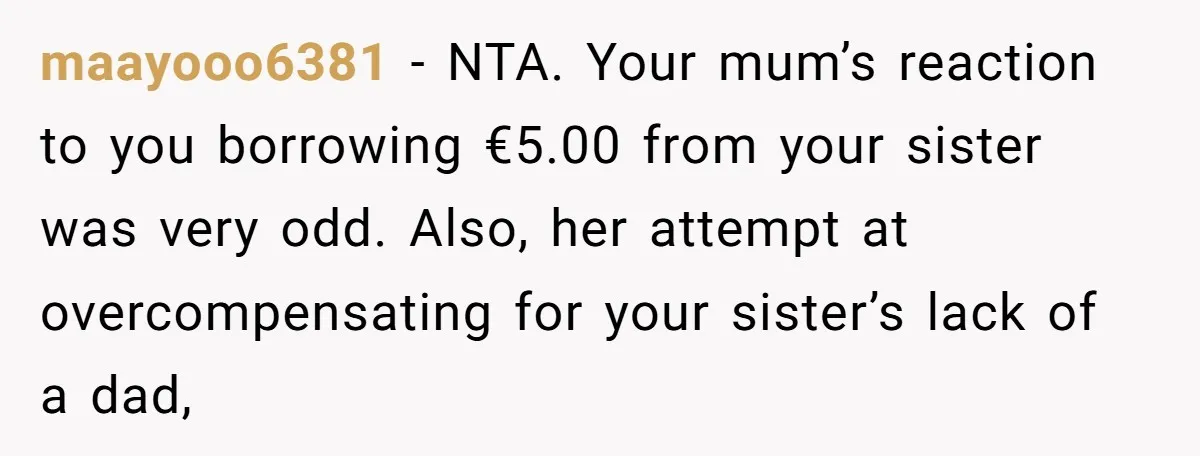 maayooo6381 − NTA. Your mum’s reaction to you borrowing €5.00 from your sister was very odd. Also, her attempt at overcompensating for your sister’s lack of a dad,