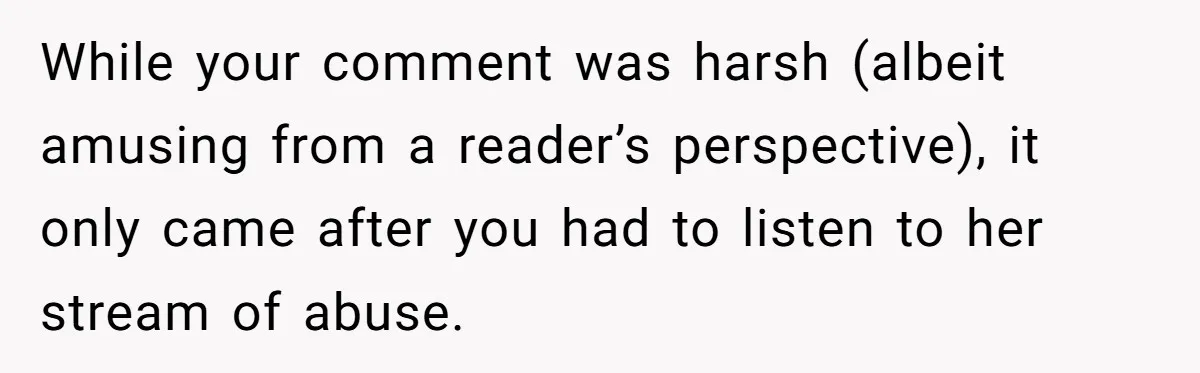 While your comment was harsh (albeit amusing from a reader’s perspective), it only came after you had to listen to her stream of abuse.
