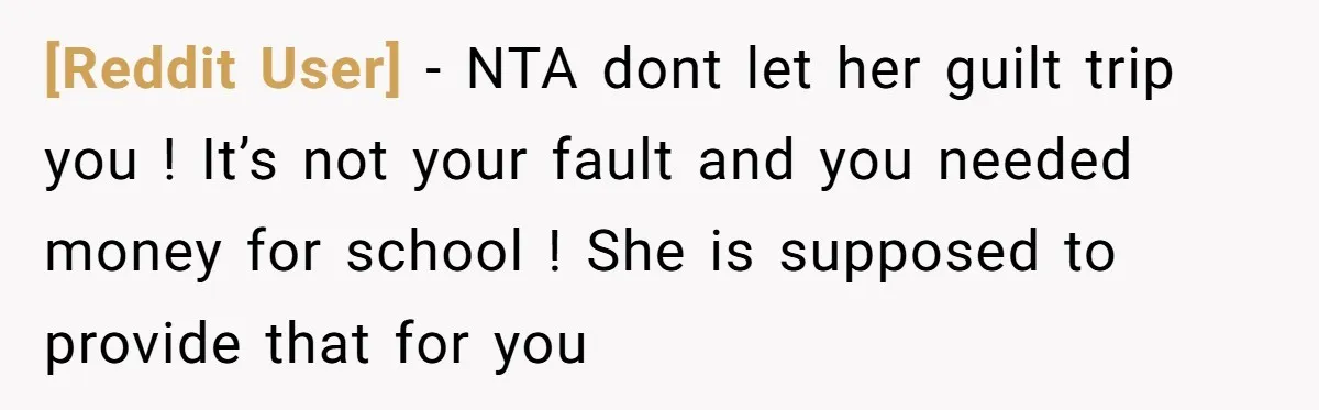 [Reddit User] − NTA dont let her guilt trip you ! It’s not your fault and you needed money for school ! She is supposed to provide that for you