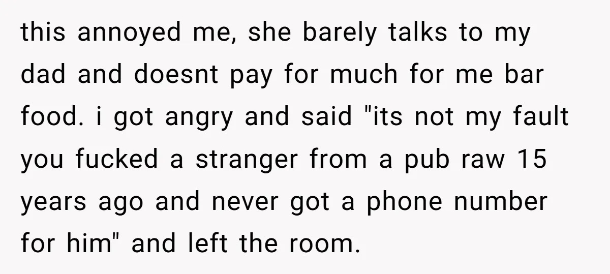 this annoyed me, she barely talks to my dad and doesnt pay for much for me bar food. i got angry and said "its not my fault you fucked a...