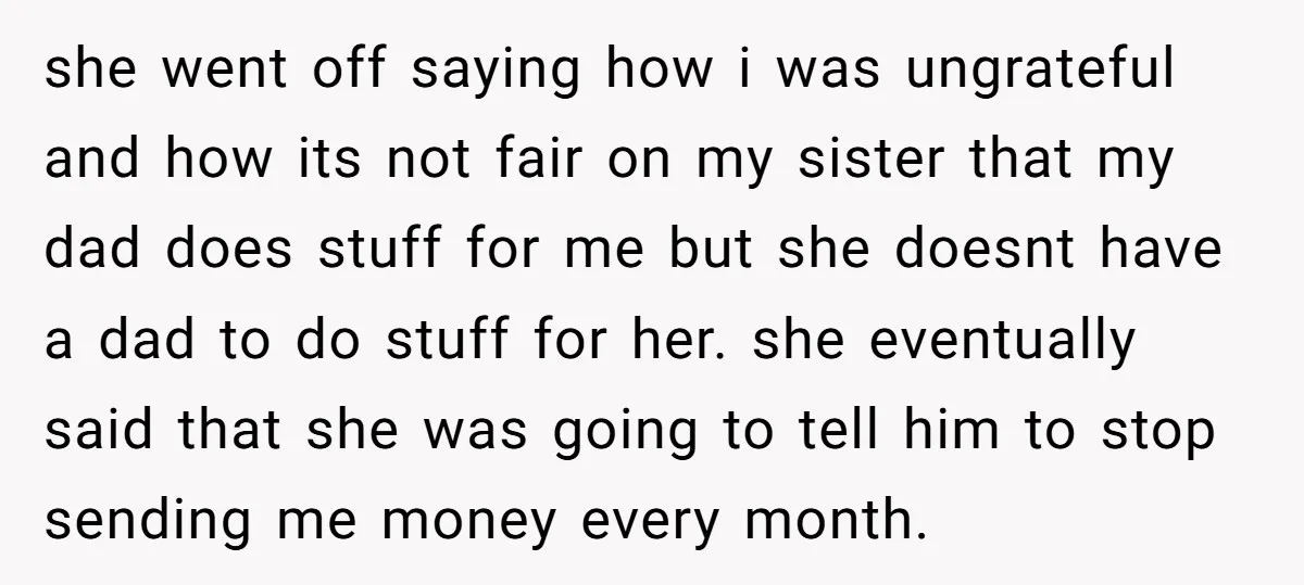 she went off saying how i was ungrateful and how its not fair on my sister that my dad does stuff for me but she doesnt have a dad to...
