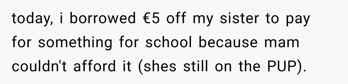 today, i borrowed €5 off my sister to pay for something for school because mam couldn't afford it (shes still on the PUP).