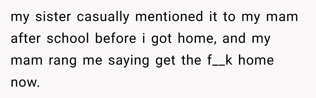 my sister casually mentioned it to my mam after school before i got home, and my mam rang me saying get the f__k home now.