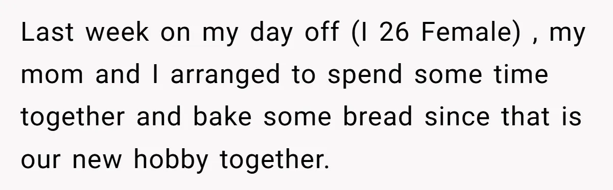 Last week on my day off (I 26 Female) , my mom and I arranged to spend some time together and bake some bread since that is our new hobby...