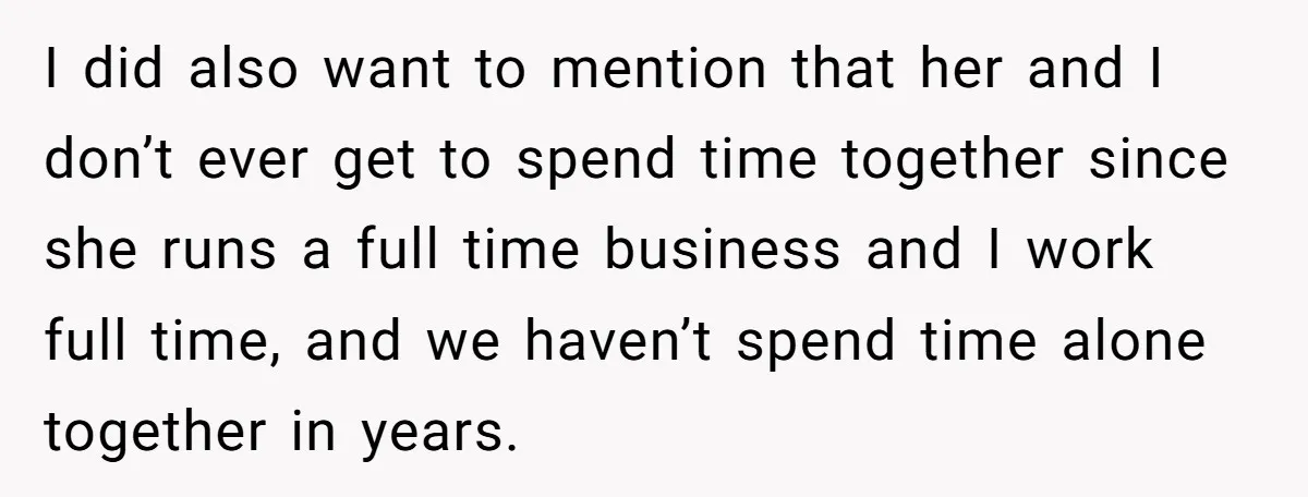 I did also want to mention that her and I don’t ever get to spend time together since she runs a full time business and I work full time, and...